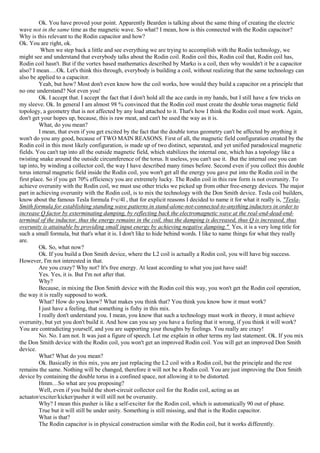 Ok. You have proved your point. Apparently Bearden is talking about the same thing of creating the electric
wave not in the same time as the magnetic wave. So what? I mean, how is this connected with the Rodin capacitor?
Why is this relevant to the Rodin capacitor and how?
Ok. You are right, ok.
When we step back a little and see everything we are trying to accomplish with the Rodin technology, we
might see and understand that everybody talks about the Rodin coil. Rodin coil this, Rodin coil that, Rodin coil has,
Rodin coil hasn't. But if the vortex based mathematics described by Marko is a coil, then why wouldn't it be a capacitor
also? I mean….Ok. Let's think this through, everybody is building a coil, without realizing that the same technology can
also be applied to a capacitor.
Yeah, but how? Most don't even know how the coil works, how would they build a capacitor on a principle that
no one understand? Not even you!
Ok. I accept that. I accept the fact that I don't hold all the ace cards in my hands, but I still have a few tricks on
my sleeve. Ok. In general I am almost 98 % convinced that the Rodin coil must create the double torus magnetic field
topology, a geometry that is not affected by any load attached to it. That's how I think the Rodin coil must work. Again,
don't get your hopes up, because, this is raw meat, and can't be used the way as it is.
What, do you mean?
I mean, that even if you get excited by the fact that the double torus geometry can't be affected by anything it
won't do you any good, because of TWO MAIN REASONS. First of all, the magnetic field configuration created by the
Rodin coil in this most likely configuration, is made up of two distinct, separated, and yet unified paradoxical magnetic
fields. You can't tap into all the outside magnetic field, which stabilizes the internal one, which has a topology like a
twisting snake around the outside circumference of the torus. It useless, you can't use it. But the internal one you can
tap into, by winding a collector coil, the way I have described many times before. Second even if you collect this double
torus internal magnetic field inside the Rodin coil, you won't get all the energy you gave put into the Rodin coil in the
first place. So if you get 70% efficiency you are extremely lucky. The Rodin coil in this raw form is not overunity. To
achieve overunity with the Rodin coil, we must use other tricks we picked up from other free-energy devices. The major
part in achieving overunity with the Rodin coil, is to mix the technology with the Don Smith device. Tesla coil builders,
know about the famous Tesla formula f=c/4l , that for explicit reasons I decided to name it for what it really is, "Tesla-
Smith formula for establishing standing wave patterns in stand-alone-not-connected-to-anything inductors in order to
increase Q factor by exterminating damping, by reflecting back the electromagnetic wave at the real-end-dead-end-
terminal of the inductor, thus the energy remains in the coil, thus the damping is decreased, thus Q is increased, thus
overunity is attainable by providing small input energy by achieving negative damping." Yes, it is a very long title for
such a small formula, but that's what it is. I don't like to hide behind words. I like to name things for what they really
are.
Ok. So, what now?
Ok. If you build a Don Smith device, where the L2 coil is actually a Rodin coil, you will have big success.
However, I'm not interested in that.
Are you crazy? Why not? It's free energy. At least according to what you just have said!
Yes. Yes, it is. But I'm not after that.
Why?
Because, in mixing the Don Smith device with the Rodin coil this way, you won't get the Rodin coil operation,
the way it is really supposed to work.
What? How do you know? What makes you think that? You think you know how it must work?
I just have a feeling, that something is fishy in this mix.
I really don't understand you. I mean, you know that such a technology must work in theory, it must achieve
overunity, but yet you don't build it. And how can you say you have a feeling that it wrong, if you think it will work?
You are contradicting yourself, and you are supporting your thoughts by feelings. You really are crazy!
No. No. I am not. It was just a figure of speech. Let me explain in other terms my last statement. Ok. If you mix
the Don Smith device with the Rodin coil, you won't get an improved Rodin coil. You will get an improved Don Smith
device.
What? What do you mean?
Ok. Basically in this mix, you are just replacing the L2 coil with a Rodin coil, but the principle and the rest
remains the same. Nothing will be changed, therefore it will not be a Rodin coil. You are just improving the Don Smith
device by containing the double torus in a confined space, not allowing it to be distorted.
Hmm…So what are you proposing?
Well, even if you build the short-circuit collector coil for the Rodin coil, acting as an
actuator/exciter/kicker/pusher it will still not be overunity.
Why? I mean this pusher is like a self-exciter for the Rodin coil, which is automatically 90 out of phase.
True but it will still be under unity. Something is still missing, and that is the Rodin capacitor.
What is that?
The Rodin capacitor is in physical construction similar with the Rodin coil, but it works differently.
 