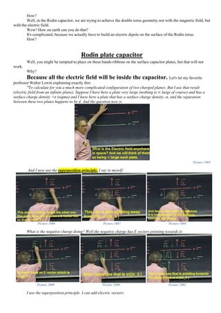 How?
Well, in the Rodin capacitor, we are trying to achieve the double torus geometry not with the magnetic field, but
with the electric field.
Wow! How on earth can you do that?
It's complicated, because we actually have to build an electric dipole on the surface of the Rodin torus.
How?
Rodin plate capacitor
Well, you might be tempted to place on these bands-ribbons on the surface capacitor plates, but that will not
work.
Why?
Because all the electric field will be inside the capacitor. Let's let my favorite
professor Walter Lewin explaining exactly this:
"To calculate for you a much more complicated configuration of two charged planes. But I use that result
(electric field from an infinite plane). Suppose I have here a plate very large (nothing is ∞ large of course) and has a
surface charge density +σ (sigma) and I have here a plate that has a surface charge density -σ, and the separation
between these two plates happens to be d. And the question now is:
Picture 1085
And I now use the superposition principle. I say to myself:
Picture 1086 Picture 1087 Picture 1088
What is the negative charge doing? Well the negative charge has E vectors pointing towards it:
Picture 1089 Picture 1090 Picture 1091
I use the superposition principle. I can add electric vectors:
 