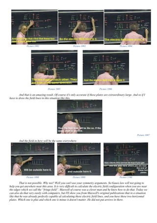 Picture 1092 Picture 1093 Picture 1094
Picture 1095 Picture 1096
And that is an amazing result. Of course it's only accurate if these plates are extraordinary large. And so if I
have to draw the field lines in this situation like this,
Picture 1097
And the field in here will be the same everywhere.
Picture 1098 Picture 1099 Picture 1100
That is not possible. Why not? Well you can't use your symmetry arguments. So Gauss law will not going to
help you get anywhere near this area. It is very difficult to calculate the electric field configuration when you are near
the edges which we call the “fringe field”. Maxwell of course was a clever man and he knew how to do that. Today we
can also do that very easily with computers, but I'll show you from Maxwell's original publications that in a situation
like that he was already perfectly capable of calculating these electric field lines, and you have these two horizontal
plates. Which one is plus and which one is minus it doesn't matter. He did not put arrows in there.
 