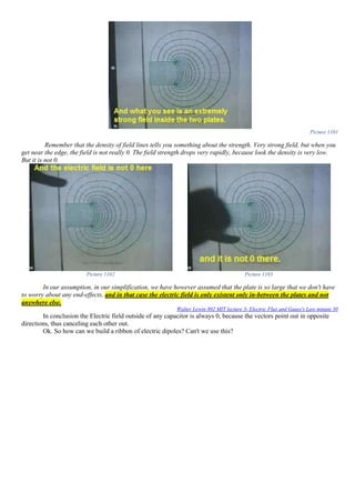 Picture 1101
Remember that the density of field lines tells you something about the strength. Very strong field, but when you
get near the edge, the field is not really 0. The field strength drops very rapidly, because look the density is very low.
But it is not 0.
Picture 1102 Picture 1103
In our assumption, in our simplification, we have however assumed that the plate is so large that we don't have
to worry about any end-effects, and in that case the electric field is only existent only in-between the plates and not
anywhere else.
Walter Lewin 802 MIT lecture 3- Electric Flux and Gauss's Law minute 30
In conclusion the Electric field outside of any capacitor is always 0, because the vectors point out in opposite
directions, thus canceling each other out.
Ok. So how can we build a ribbon of electric dipoles? Can't we use this?
 