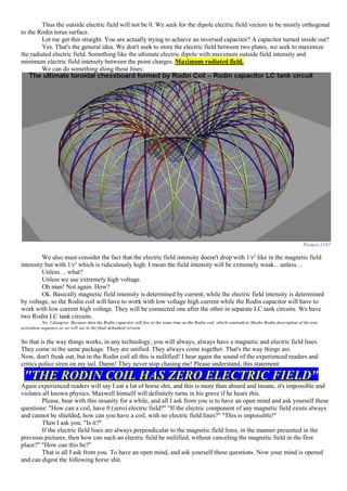 Thus the outside electric field will not be 0. We seek for the dipole electric field vectors to be mostly orthogonal
to the Rodin torus surface.
Let me get this straight. You are actually trying to achieve an inversed capacitor? A capacitor turned inside out?
Yes. That's the general idea. We don't seek to store the electric field between two plates, we seek to maximize
the radiated electric field. Something like the ultimate electric dipole with maximum outside field intensity and
minimum electric field intensity between the point charges. Maximum radiated field.
We can do something along these lines:
Picture 1107
We also must consider the fact that the electric field intensity doesn't drop with 1/r2
like in the magnetic field
intensity but with 1/r3
which is ridiculously high. I mean the field intensity will be extremely weak…unless…
Unless… what?
Unless we use extremely high voltage.
Oh man! Not again. How?
Ok. Basically magnetic field intensity is determined by current, while the electric field intensity is determined
by voltage, so the Rodin coil will have to work with low voltage high current while the Rodin capacitor will have to
work with low current high voltage. They will be connected one after the other in separate LC tank circuits. We have
two Rodin LC tank circuits.
No. I disagree. Because then the Rodin capacitor will fire at the same time as the Rodin coil, which contradicts Marko Rodin description of the true
activation sequence as we will see in the final debunked version.
So that is the way things works, in any technology, you will always, always have a magnetic and electric field lines.
They come in the same package. They are unified. They always come together. That's the way things are.
Now, don't freak out, but in the Rodin coil all this is nullified! I hear again the sound of the experienced readers and
critics police siren on my tail. Damn! They never stop chasing me! Please understand, this statement:
"THE RODIN COIL HAS ZERO ELECTRIC FIELD"
Again experienced readers will say I eat a lot of horse shit, and this is more than absurd and insane, it's impossible and
violates all known physics. Maxwell himself will definitely turns in his grave if he hears this.
Please, bear with this insanity for a while, and all I ask from you is to have an open mind and ask yourself these
questions: "How can a coil, have 0 (zero) electric field?" "If the electric component of any magnetic field exists always
and cannot be shielded, how can you have a coil, with no electric field lines?" "This is impossible!"
Then I ask you: "Is it?"
If the electric field lines are always perpendicular to the magnetic field lines, in the manner presented in the
previous pictures, then how can such an electric field be nullified, without canceling the magnetic field in the first
place?" "How can this be?"
That is all I ask from you. To have an open mind, and ask yourself these questions. Now your mind is opened
and can digest the following horse shit.
 