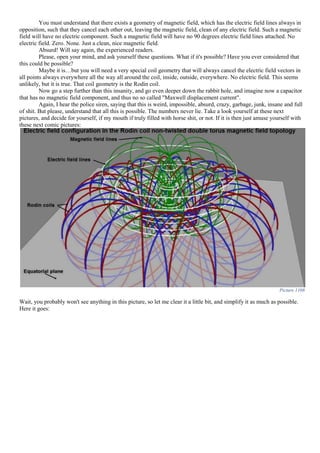 You must understand that there exists a geometry of magnetic field, which has the electric field lines always in
opposition, such that they cancel each other out, leaving the magnetic field, clean of any electric field. Such a magnetic
field will have no electric component. Such a magnetic field will have no 90 degrees electric field lines attached. No
electric field. Zero. None. Just a clean, nice magnetic field.
Absurd! Will say again, the experienced readers.
Please, open your mind, and ask yourself these questions. What if it's possible? Have you ever considered that
this could be possible?
Maybe it is…but you will need a very special coil geometry that will always cancel the electric field vectors in
all points always everywhere all the way all around the coil, inside, outside, everywhere. No electric field. This seems
unlikely, but it is true. That coil geometry is the Rodin coil.
Now go a step further than this insanity, and go even deeper down the rabbit hole, and imagine now a capacitor
that has no magnetic field component, and thus no so called "Maxwell displacement current".
Again, I hear the police siren, saying that this is weird, impossible, absurd, crazy, garbage, junk, insane and full
of shit. But please, understand that all this is possible. The numbers never lie. Take a look yourself at these next
pictures, and decide for yourself, if my mouth if truly filled with horse shit, or not. If it is then just amuse yourself with
these next comic pictures:
Picture 1108
Wait, you probably won't see anything in this picture, so let me clear it a little bit, and simplify it as much as possible.
Here it goes:
 