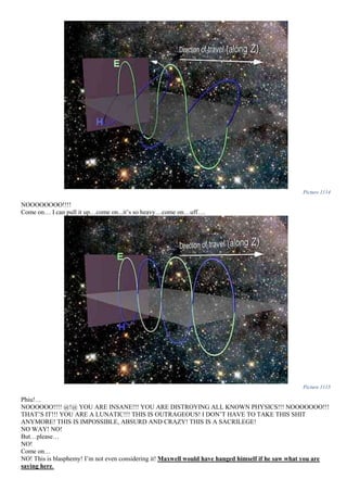 Picture 1114
NOOOOOOOO!!!!
Come on… I can pull it up…come on...it’s so heavy…come on…uff….
Picture 1115
Phiu!…
NOOOOOO!!!! @!@ YOU ARE INSANE!!! YOU ARE DISTROYING ALL KNOWN PHYSICS!!! NOOOOOOO!!!
THAT’S IT!!! YOU ARE A LUNATIC!!! THIS IS OUTRAGEOUS! I DON’T HAVE TO TAKE THIS SHIT
ANYMORE! THIS IS IMPOSSIBLE, ABSURD AND CRAZY! THIS IS A SACRILEGE!
NO WAY! NO!
But…please…
NO!
Come on…
NO! This is blasphemy! I’m not even considering it! Maxwell would have hanged himself if he saw what you are
saying here.
 