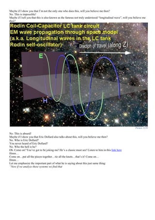 Maybe if I show you that I’m not the only one who does this, will you believe me then?
No. This is impossible!
Maybe if I tell you that this is also known as the famous not truly understood “longitudinal wave”, will you believe me
then?
Picture 1116
No. This is absurd!
Maybe if I show you that Eric Dollard also talks about this, will you believe me then?
No. Who is Eric Dollard?
You never heard of Eric Dollard?
No. Who the hell is he?
Oh. Come on! You’ve got to be joking me! He’s a classic must see! Listen to him in this link here
Hmm…
Come on…put all the pieces together…tie all the knots…that’s it! Come on…
Hmm…
Let me emphasize the important part of what he is saying about this just same thing:
“Now if we analyze these systems we find that
 