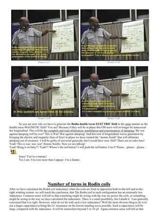 Picture 1117 Picture 1118
Picture 1119 Picture 1120
So you see now why we have to generate the Rodin double torus ELECTRIC field in the same manner as the
double torus MAGNETIC field? You see? Because if they will be in phase this EM wave will no longer be transversal
but longitudinal. This will be the complete and total obliteration, annihilation and extermination of damping. My war
against damping will be over! This is War! War against damping! And this tool of longitudinal waves generation by
bringing the electric and magnetic lines of force in phase we have created the “atomic bomb” that will obliterate
damping out of existence. I will be guilty of universal genocide, but I would have won. Hell! There are no rules here!
Yeah! This is war, war, war! Atomic bombs. Now we are talking!
Yeah! Bring it on baby!!! Yeah!!! Where’s the red button? I will push the red button. Can I? Please…please…please…
Jesus! You’re a maniac!
Yes I am. I’m even more than I appear. I’m a fanatic.
Number of turns in Rodin coils
After we have calculated the Rodin coil inductance when the coils are fired in opposition both to-the-left and to-the-
right winding system, we will reach the conclusion, that The Rodin coil in such configuration has an extremely low
inductance. Common sense will tell us that something might be wrong with the way we power the coils, or something
might be wrong in the way we have calculated the inductance. There is a small possibility, but I doubt it. I am generally
convinced that it is right. However, what do we do with such a low inductance? Well the most obvious thing to do is to
use a larger capacitance to bring the LC resonance on the lowest standing wave possible. Such a capacitance will be
large, compared with the inductance. It will be somewhere beyond 5 or 10 µF. Again common sense will tell us that
 