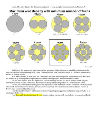 Listen. This table dictates that the maximum density of wires using the minimum number of turns is 7:
Picture 1123
So I believe this answers our question regarding how many Rodin full turns we should in order to maximize
inductance without using too many turns. Using 7 turns will at the same time prove useful in a different manner as we
will see in the next section.
Wait. I have an idea. If the 6 turns and 7 turns have the same wire arrangement configuration, why don’t you
use 6 turns? Why should you be compelled to use 7 turns? Didn’t you said minimum number of turns?
For two main reasons. First it’s impractical. You can’t arrange 6 wires like that in the real world. It’s just a
mathematical model. It’s too impractical. The wires won’t stay in that configuration. It’s unstable at the center.
Second, we want to minimize the yellow area, because we want maximum density. Maximum density means in
other words maximum number of turns, thus maximum inductance, but with minimum number of turns. I know, it
doesn’t make sense what I just have said.
I still don’t understand how all this nonsense mumbo jumbo packing puzzle mathematics crap can helps us in
winding the Rodin coil.
Fine! You really don’t understand do you? You are making me mad with your inability to comprehend. Look:
 