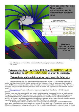 Picture 1124
Aha…I finally see now how all this mathematical circle packaging puzzle can really help us.
Told you so.
Extrapolating from prof. John R.R. Searl MAGIC SQUARES
technology to MAGIC HEXAGONS as a way to eliminate,
Exterminate and annihilate stray capacitance in inductors
Experienced readers who have heard of Searl magic squares will say that it's a lot of mumbo jumbo, and it's
nothing more than a pile of rubbish that has nothing to do with free energy. Now my response to that is that I don't
know. But I do know something. And that is that there might be something to all this mumbo jumbo after all, once you
understand how you can apply the same principle to cancel the internal stray capacitance in some inductors and coils
geometry.
Stray capacitance of any coil/inductor is a very concerning problem when dealing with high frequency
operation.
I'm going to use more than one Rodin full turn, so that I could increase the inductance of the coil, so that I can reduce
the capacitor value. The thing that I'm concerned with is the fact that working with high frequency, the capacitance
between the Rodin full turns will be a very important aspect, because as we all know the capacitive reactance is
depended on frequency, so working with high frequency the reactance will act as a short-circuit, and this will eventually
impact the standing wave formation. This must be avoided. Therefore we have a problem.
I'm thinking, what if there's a workaround this issue, by somehow eliminating the electric field between the
wires? Many in the past thought about this, and they come to the conclusion, that it's impossible to shield the electric
field, discovering capacitors in the process. However, what we can do, we could somehow vectorially cancel the electric
 