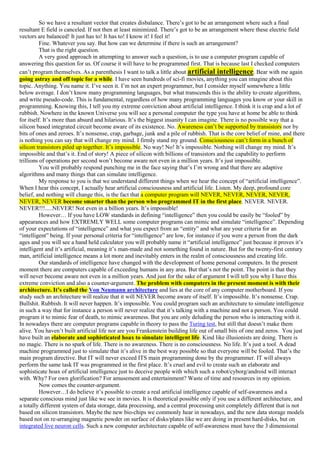 So we have a resultant vector that creates disbalance. There’s got to be an arrangement where such a final
resultant E field is canceled. If not then at least minimized. There’s got to be an arrangement where these electric field
vectors are balanced! It just has to! It has to! I know it! I feel it!
Fine. Whatever you say. But how can we determine if there is such an arrangement?
That is the right question.
A very good approach in attempting to answer such a question, is to use a computer program capable of
answering this question for us. Of course it will have to be programmed first. That is because last I checked computers
can’t program themselves. As a parenthesis I want to talk a little about artificial intelligence. Bear with me again
going astray and off topic for a while. I have seen hundreds of sci-fi movies, anything you can imagine about this
topic. Anything. You name it. I’ve seen it. I’m not an expert programmer, but I consider myself somewhere a little
below average. I don’t know many programming languages, but what transcends this is the ability to create algorithms,
and write pseudo-code. This is fundamental, regardless of how many programming languages you know or your skill in
programming. Knowing this, I tell you my extreme conviction about artificial intelligence. I think it is crap and a lot of
rubbish. Nowhere in the known Universe you will see a personal computer the type you have at home be able to think
for itself. It’s more than absurd and hilarious. It’s the biggest insanity I can imagine. There is no possible way that a
silicon based integrated circuit become aware of its existence. No. Awareness can’t be supported by transistors nor by
bits of ones and zeroes. It’s nonsense, crap, garbage, junk and a pile of rubbish. That is the core belief of mine, and there
is nothing you can say that will change my mind. I firmly stand my ground. Consciousness can’t form in a bunch of
silicon transistors piled up together. It’s impossible. No way! No! It’s impossible. Nothing will change my mind. It’s
impossible and that’s it. End of story! A piece of silicon with billions of transistors and the capability to perform
trillions of operations per second won’t become aware not even in a million years. It’s just impossible.
You will probably respond punching me in the face saying that’s I’m wrong and that there are adaptive
algorithms and many things that can simulate intelligence.
My response to you is that we understand different things when we hear the concept of “artificial intelligence”.
When I hear this concept, I actually hear artificial consciousness and artificial life. Listen. My deep, profound core
belief, and nothing will change this, is the fact that a computer program will NEVER, NEVER, NEVER, NEVER,
NEVER, NEVER become smarter than the person who programmed IT in the first place. NEVER. NEVER.
NEVER!!!.....NEVER! Not even in a billion years. It’s impossible!
However… If you have LOW standards in defining “intelligence” then you could be easily be “fooled” by
appearances and how EXTREMLY WELL some computer programs can mimic and simulate “intelligence”. Depending
of your expectations of “intelligence” and what you expect from an “entity” and what are your criteria for an
“intelligent” being. If your personal criteria for “intelligence” are low, for instance if you were a person from the dark
ages and you will see a hand held calculator you will probably name it “artificial intelligence” just because it proves it’s
intelligent and it’s artificial, meaning it’s man-made and not something found in nature. But for the twenty-first century
man, artificial intelligence means a lot more and inevitably enters in the realm of consciousness and creating life.
Our standards of intelligence have changed with the development of home personal computers. In the present
moment there are computers capable of exceeding humans in any area. But that’s not the point. The point is that they
will never become aware not even in a million years. And just for the sake of argument I will tell you why I have this
extreme conviction and also a counter-argument. The problem with computers in the present moment is with their
architecture. It’s called the Von Neumann architecture and lies at the core of any computer motherboard. If you
study such an architecture will realize that it will NEVER become aware of itself. It’s impossible. It’s nonsense. Crap.
Bullshit. Rubbish. It will never happen. It’s impossible. You could program such an architecture to simulate intelligence
in such a way that for instance a person will never realize that it’s talking with a machine and not a person. You could
program it to mimic fear of death, to mimic awareness. But you are only deluding the person who is interacting with it.
In nowadays there are computer programs capable in theory to pass the Turing test, but still that doesn’t make them
alive. You haven’t built artificial life nor are you Frankenstein building life out of small bits of one and zeros. You just
have built an elaborate and sophisticated hoax to simulate intelligent life. Kind like illusionists are doing. There is
no magic. There is no spark of life. There is no awareness. There is no consciousness. No life. It’s just a tool. A dead
machine programmed just to simulate that it’s alive in the best way possible so that everyone will be fooled. That’s the
main program directive. But IT will never exceed ITS main programming done by the programmer. IT will always
perform the same task IT was programmed in the first place. It’s cruel and evil to create such an elaborate and
sophisticate hoax of artificial intelligence just to deceive people with which such a robot/cyborg/android will interact
with. Why? For own glorification? For amusement and entertainment? Waste of time and resources in my opinion.
Now comes the counter-argument.
However…I do believe it’s possible to create a real artificial intelligence capable of self-awareness and a
separate conscious mind just like we see in movies. It is theoretical possible only if you use a different architecture, and
a totally different system of data storage, data processing, and a central processing unit completely different that is not
based on silicon transistors. Maybe the new bio-chips we commonly hear in nowadays, and the new data storage models
based not on re-arranging magnetic powder on surface of disks/plates like we are doing in present hard-disks, but on
integrated live neuron cells. Such a new computer architecture capable of self-awareness must have the 3 dimensional
 