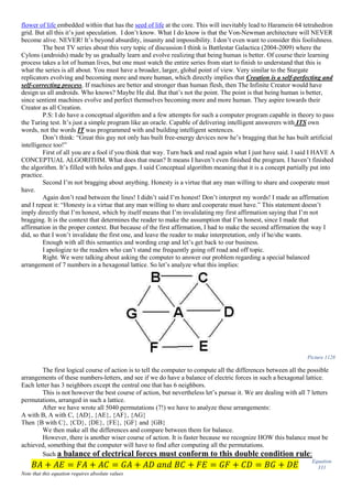 flower of life embedded within that has the seed of life at the core. This will inevitably lead to Haramein 64 tetrahedron
grid. But all this it’s just speculation. I don’t know. What I do know is that the Von-Newman architecture will NEVER
become alive. NEVER! It’s beyond absurdity, insanity and impossibility. I don’t even want to consider this foolishness.
The best TV series about this very topic of discussion I think is Battlestar Galactica (2004-2009) where the
Cylons (androids) made by us gradually learn and evolve realizing that being human is better. Of course their learning
process takes a lot of human lives, but one must watch the entire series from start to finish to understand that this is
what the series is all about. You must have a broader, larger, global point of view. Very similar to the Stargate
replicators evolving and becoming more and more human, which directly implies that Creation is a self-perfecting and
self-correcting process. If machines are better and stronger than human flesh, then The Infinite Creator would have
design us all androids. Who knows? Maybe He did. But that’s not the point. The point is that being human is better,
since sentient machines evolve and perfect themselves becoming more and more human. They aspire towards their
Creator as all Creation.
P.S: I do have a conceptual algorithm and a few attempts for such a computer program capable in theory to pass
the Turing test. It’s just a simple program like an oracle. Capable of delivering intelligent answerers with ITS own
words, not the words IT was programmed with and building intelligent sentences.
Don’t think: “Great this guy not only has built free-energy devices now he’s bragging that he has built artificial
intelligence too!”
First of all you are a fool if you think that way. Turn back and read again what I just have said. I said I HAVE A
CONCEPTUAL ALGORITHM. What does that mean? It means I haven’t even finished the program. I haven’t finished
the algorithm. It’s filled with holes and gaps. I said Conceptual algorithm meaning that it is a concept partially put into
practice.
Second I’m not bragging about anything. Honesty is a virtue that any man willing to share and cooperate must
have.
Again don’t read between the lines! I didn’t said I’m honest! Don’t interpret my words! I made an affirmation
and I repeat it: “Honesty is a virtue that any man willing to share and cooperate must have.” This statement doesn’t
imply directly that I’m honest, which by itself means that I’m invalidating my first affirmation saying that I’m not
bragging. It is the context that determines the reader to make the assumption that I’m honest, since I made that
affirmation in the proper context. But because of the first affirmation, I had to make the second affirmation the way I
did, so that I won’t invalidate the first one, and leave the reader to make interpretation, only if he/she wants.
Enough with all this semantics and wording crap and let’s get back to our business.
I apologize to the readers who can’t stand me frequently going off road and off topic.
Right. We were talking about asking the computer to answer our problem regarding a special balanced
arrangement of 7 numbers in a hexagonal lattice. So let’s analyze what this implies:
Picture 1128
The first logical course of action is to tell the computer to compute all the differences between all the possible
arrangements of these numbers-letters, and see if we do have a balance of electric forces in such a hexagonal lattice.
Each letter has 3 neighbors except the central one that has 6 neighbors.
This is not however the best course of action, but nevertheless let’s pursue it. We are dealing with all 7 letters
permutations, arranged in such a lattice.
After we have wrote all 5040 permutations (7!) we have to analyze these arrangements:
A with B, A with C, {AD}, {AE}, {AF}, {AG}
Then {B with C}, {CD}, {DE}, {FE}, {GF} and {GB}
We then make all the differences and compare between them for balance.
However, there is another wiser course of action. It is faster because we recognize HOW this balance must be
achieved, something that the computer will have to find after computing all the permutations.
Such a balance of electrical forces must conform to this double condition rule:
𝐵𝐴 + 𝐴𝐸 = 𝐹𝐴 + 𝐴𝐶 = 𝐺𝐴 + 𝐴𝐷 𝑎𝑛𝑑 𝐵𝐶 + 𝐹𝐸 = 𝐺𝐹 + 𝐶𝐷 = 𝐵𝐺 + 𝐷𝐸
Equation
331
Note that this equation requires absolute values
 