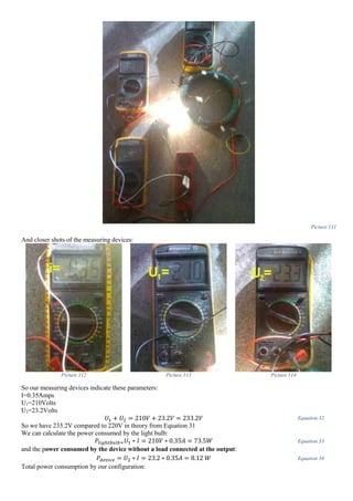 Picture 111
And closer shots of the measuring devices:
Picture 112 Picture 113 Picture 114
So our measuring devices indicate these parameters:
I=0.35Amps
U1=210Volts
U2=23.2Volts
𝑈1 + 𝑈2 = 210𝑉 + 23.2𝑉 = 233.2𝑉 Equation 32
So we have 233.2V compared to 220V in theory from Equation 31
We can calculate the power consumed by the light bulb:
𝑃𝑙𝑖𝑔ℎ𝑡𝑏𝑢𝑙𝑏= 𝑈1 ∗ 𝐼 = 210𝑉 ∗ 0.35𝐴 = 73.5𝑊 Equation 33
and the power consumed by the device without a load connected at the output:
𝑃𝑑𝑒𝑣𝑖𝑐𝑒 = 𝑈2 ∗ 𝐼 = 23.2 ∗ 0.35𝐴 = 8.12 𝑊 Equation 34
Total power consumption by our configuration:
 