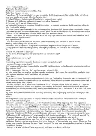 I have a pretty good idea...yes.
And what is that effect exactly?
The Nassim Haramein double torus field topology.
Right. Sure. However you say.
Please, listen. All I'm saying is that if you want to create the double torus magnetic field with the Rodin coil all you
have to do is make sure you are following 3 crucial steps:
1. Perfect 150degrees Rodin torus (sin15 rule between major and minor radius)
2. Wires perfectly laid on the surface of the torus (especially at the center!)
3. Fire/power coil A and coil B in opposition.
and optionally if you want to strengthen the field you could try to create the non-twisted double torus by winding the
other "to-the-right" winding.
But if you want such a coil to work with low resistance and no damping at high frequency then exterminating its stray
capacitance is crucial. The point that I'm trying to make here is that we are just magnetically activating certain areas on
the surface of the Rodin torus such that the double torus field is naturally formed.
However I have started this study regarding the Rodin coil stray capacitance because I'm concerned about how it will
operate at natural high frequencies.
Why high frequencies?
I have already told you! Because that is what the established standing wave condition in the wire dictates.
And why is the standing wave dictates this?
Because we want to capture the energy particles (remember the particle-wave duality!) inside the wire.
"Energy particles?" Seriously? Are you really listening to yourself? Do you know how that sounds like?
No.
It sounds INSANITY! You are crazy!
No. My friend. The energy in our device comes from LC oscillations, right?
Right
These oscillations are waves, right?
Right.
So according to particle/wave duality then these waves are also particles, right?
I guess so...Where are you getting at?
So if we agree until now, then it means that the natural LC oscillations in our coil and capacitor setup must come from
these particles, right?
Well...I guess you are right, but I don't see where you are going with this.
My point is that if we can somehow trap these particles such that they don't escape the wire/coil (like small ping-pong
balls inside the wire) then our LC oscillations will not decay.
Hmm...I see...
So, we can exterminate damping through this theoretical concept. This is where the standing wave occurs naturally, if
the LC frequency is directly proportional with the wire length (see the Magnetic resonance cornerstone equation back in
the Don Smith device study chapter)
I still don't agree with you. It seems to me that this new idea of cutting the original Rodin coil winding in 12 separate
lemniscate shaped coils is creating more problems than is solving. For instance, doesn’t this shorten the wire length,
thus increasing the standing wave frequency, making it harder to reach for the LC oscillations to be in tune? How is this
better?
My friend. You don't seem to understand. Increasing the standing wave frequency by shorting the wire length is not a
problem.
Really?
The real problem is stray capacitance or complete obliteration of electrical forces between turns in the Rodin coil.
Why do we have to do that again?
Because we seek natural LC oscillations. And it will naturally oscillate at high frequency. Thus stray capacitance
between the turns is a very concerning problem. It will create resistance and damping. This is a serious problem. So if it
means that we must move beyond 500MHz in operation just to eliminate our problem, I say it's worth it. Exterminating
stray capacitance is crucial, while increasing or decreasing the standing wave frequency is of less importance. In theory
the Rodin oscillator should work at any standing wave frequency, as long as it doesn’t have stray capacitance. So
splitting the Complete one full Rodin turn into 12 separate independent coils is the best approach in solving this issue.
And besides, the LC oscillations won't have to catch the high standing wave frequency. You got this all reversed. The
LC resonant frequency will be higher than the standing wave frequency dictated by the wire length.
Please, look and understand that the same field will be created, the same operation, the same effect, the same
oscillations. This is because we are activating the wires on the surface of the torus in the same manner. The current flow
is in the same opposing directions. The same “shear” is created. The same areas are activated on the surface of the torus.
Everything is the same.
I don’t get it. So what’s different? What are you really modifying in the Rodin coil design?
 