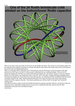 Look:
Picture 1141
What we see here is only one of the 24 coils from our new Rodin coil design. The coil next to it (10 degrees apart) will
be connected at the capacitor electrodes in reversed, such that the same area on the surface of the torus is activated and
the current will run in opposing directions.
What we could argue about is that there aren’t 24 lemniscate coils, but 48 because we have the others in the other
direction too. But I say to you that it’s clear you don’t understand this new winding technique. There are not 48
lemniscate shaped coils, but there are a total of 24 lemniscate shaped coils. The reason is because, when you wind the
Rodin coil in this fashion, you already have both “to the left” and “to the right” winding techniques embedded within
the lemniscate shaped coil. If you look closer at the above picture, you will notice that the second half of the lemniscate
is already oriented in the “other” direction than the first half. If you wind 24 of these coils on this frame (Rodin
bottom/lower/first capacitor electrode – first electric grid) then you will have both “to the right” and “to the left”
windings done.
Note that the sections in blue are laid on the Rodin bottom/lower capacitor electrode while the red sections of this one
lemniscate coil is suspended in midair because it must receive underneath other blue sections from the other
independent lemniscate coils with different angles.
Look closer:
 