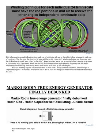Picture 1142
This is because the complete Rodin system made out of both to the left and to the right winding technique is made out
of two layers. The first layer for the wires let’s say will be for the “to the left” winding technique and the second layer
for the Rodin system coil is the other “to the right”. So we have two layers, but we must wind each lemniscate separate
to exterminate stray capacitance which is a very big deal at those natural high operating frequency that our device
requires (again dictated by the standing wave) (that in turn is dictated by the wire length).
You will probably say that it’s extremely hard to build such a design, but I say otherwise. The technique is
simple and elegant. You wind the blue section for all the 48 coils and then you wind the rest of all red sections from all
the coils.
MARKO RODIN FREE-ENERGY GENERATOR
FINALLY DEBUNKED
Picture 1143
You are kidding me here, right?
No.
 