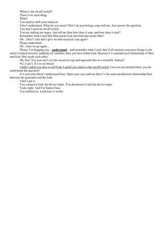 Where’s the on/off switch?
There is no such thing.
What?
You need to shift your mind set.
I don’t understand. What do you mean? Don’t do psychology crap with me. Just answer the question.
You don’t need an on/off switch.
You are making me angry. Just tell me then how does it stop, and how does it start?
Remember what I said that Man needs God, but God also needs Man?
Oh…Don’t! Just don’t give me that mystical crap again!
Please understand…
Oh…here we go again…
Please, I’m begging you…understand…and remember what I said, that if all sentient conscious beings in the
entire Created universe suddenly all vanishes, then you have killed God. Because it’s a paradoxical relationship of Man
and God. One needs each other.
Oh, boy! You just can’t cut this mystical crap and approach this in a scientific fashion?
No. I can’t. It’s in my blood.
I didn’t asked you how to kill God, I asked you where is the on/off switch. Can you just pretend then, you do
understand the question?
It is you who doesn’t understand here. Open your eyes and see that it’s the same paradoxical relationship here
between the generator and the load.
I don’t get it.
You connect a load, the device starts. You disconnect it and the device stops.
Yeah, right. And I’m Santa Claus.
You unbeliever. Look how it works:
 