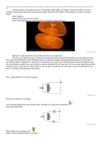 Field lines never intersect, however exception being the source point charges of any dipole (they are intersection points). Picture is intended to study geometrical patterns and not field
lines.
All these pictures with space and stars will probably make happy a lot Rodin coil fans that believe it to be a
starship. I firmly argue and reject such nonsense crappy ideas from all lunatics. These people are really out of their
minds.
I don’t think so.
Oh great! Now you are one of them.
Look at this link here and what YouTube user Giesbert Nijhuis presents.
Picture 1148
Maybe he’s right, maybe he is not. Either way there is a connection.
Fine then. You make me mad. I could also be insane like them saying that the Rodin coil is actually the device
that creates the ZPMs (Zero-Point Modules) which are indeed just highly energized/polarized special crystals that we
see and hear about in Stargate TV series, but I’m not going to say that. If you walk and look too much towards the sky,
you will probably stumble on a rock or fell in a ditch or something. So let’s get real. Let’s be serious about this and look
at what we have in our face for what it really is, not for what we wish it to be. Let’s have a dose of cold blood in us so
that we can think with detachment and clarity.
Aha…great! Hurray! Let’s get free energy:
Picture 1149
What do you think you’re doing?
I’m extracting energy from the vacuum, dude! All right! Let’s get down to business!
Stop that immediately!
Picture 1150
Why? What are you doing, men?
DON’T YOU EVER DO THAT AGAIN!!!
 
