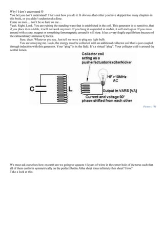 Why? I don’t understand 
You bet you don’t understand! That’s not how you do it. It obvious that either you have skipped too many chapters in
this book, or you didn’t understood a dime.
Come on men… don’t be so hard on me…
Yeah. Right. Look. You are ruining the standing wave that is established in the coil. This generator is so sensitive, that
if you place it on a table, it will not work anymore. If you hang it suspended in midair, it will start again. If you mess
around with a core, magnet or something ferromagnetic around it will stop. It has a very fragile equilibrium because of
the extraordinary immense Q factor.
Sure, dude. Whatever you say. Just tell me were to plug my light bulb.
You are annoying me. Look, the energy must be collected with an additional collector coil that is just coupled
through induction with this generator. Your “plug” is in the field. It’s a virtual “plug”. Your collector coil is around the
central lemon.
Picture 1151
We must ask ourselves how on earth are we going to squeeze 4 layers of wires in the center hole of the torus such that
all of them conform symmetrically on the perfect Rodin Abha sheet torus infinitely thin sheet? How?
Take a look at this:
 