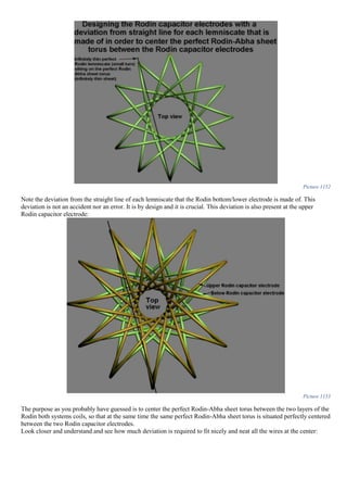 Picture 1152
Note the deviation from the straight line of each lemniscate that the Rodin bottom/lower electrode is made of. This
deviation is not an accident nor an error. It is by design and it is crucial. This deviation is also present at the upper
Rodin capacitor electrode:
Picture 1153
The purpose as you probably have guessed is to center the perfect Rodin-Abha sheet torus between the two layers of the
Rodin both systems coils, so that at the same time the same perfect Rodin-Abha sheet torus is situated perfectly centered
between the two Rodin capacitor electrodes.
Look closer and understand and see how much deviation is required to fit nicely and neat all the wires at the center:
 