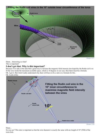 Picture 1157
Hmm... Interesting so what?
This is important!
I don't get that. Why is this important?
Because if we take in the idea that a good way to increase the magnetic field intensity developed by the Rodin coil is to
fit the wire inside the maximum available space, which is 10 degrees in our case, then there must be a formula.
Ok. I got it. But I don't really understand why there will have to be a ratio or a formula for this.
Ok. Look at this:
Picture 1158
Hmm...
So you see? This ratio is important so that the wire diameter is exactly the same with arc-length of 10° (NM) of the
torus hole.
 