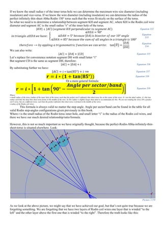 If we know the small radius r of the inner torus hole we can determine the maximum wire size diameter (including
insulation) and vice-versa. If we know the wire diameter (including insulation) we can determine the radius of the
perfect infinitely thin sheet Abha Rodin 150° torus such that the wires fit nicely on the surface of the torus.
So what we need is to determine a relationship between segment KH and segment AC, where KH is the Rodin coil wire
diameter and segment AC is the small radius “r” of the inner hole of the torus.
|𝐾𝐻| ⊥ |𝐴𝐶| (𝑠𝑒𝑔𝑚𝑒𝑛𝑡 𝐾𝐻 𝑝𝑒𝑟𝑝𝑒𝑛𝑑𝑖𝑐𝑢𝑙𝑎𝑟 𝑡𝑜 𝑠𝑒𝑔𝑚𝑒𝑛𝑡 𝐴𝐶) Equation 332
𝑖𝑛 𝑡𝑟𝑖𝑎𝑛𝑔𝑙𝑒 ⊿𝐻𝐷𝐴 𝑤𝑒 ℎ𝑎𝑣𝑒: {
∡𝐻𝐷𝐴 = 90°
∡𝐷𝐴𝐻 = 5° 𝑏𝑒𝑐𝑎𝑢𝑠𝑒 |𝐷𝐴| 𝑖𝑠 𝑏𝑖𝑠𝑒𝑐𝑡𝑜𝑟 𝑜𝑓 𝑜𝑢𝑟 10° 𝑎𝑛𝑔𝑙𝑒
∡𝐷𝐻𝐴 = 85° 𝑏𝑒𝑐𝑎𝑢𝑠𝑒 𝑡ℎ𝑒 𝑠𝑢𝑚 𝑜𝑓 𝑎𝑙𝑙 𝑎𝑛𝑔𝑙𝑒𝑠 𝑖𝑛 𝑎 𝑡𝑟𝑖𝑎𝑛𝑔𝑙𝑒 𝑖𝑠 180°
Equation
333
𝑡ℎ𝑒𝑟𝑒𝑓𝑜𝑟𝑒 ⟶ 𝑏𝑦 𝑎𝑝𝑝𝑙𝑖𝑛𝑔 𝑎 𝑡𝑟𝑖𝑔𝑜𝑛𝑜𝑚𝑒𝑡𝑟𝑖𝑐 𝑓𝑢𝑛𝑐𝑡𝑖𝑜𝑛 𝑤𝑒 𝑐𝑎𝑛 𝑤𝑟𝑖𝑡𝑒: tan(𝐻̂) =
|𝐷𝐴|
|𝐷𝐻|
Equation
334
We can also write:
|𝐴𝐶| = |𝐷𝐴| + |𝐶𝐷| Equation 335
Let’s replace for convenience notation segment DH with small letter “i”
But segment CD is the same as segment DH, therefore:
|𝐴𝐶| = |𝐷𝐴| + 𝑖 Equation 336
By substituting further we have:
|𝐴𝐶| = 𝑖 ∗ tan(85°) + 𝑖 ⟹ Equation 337
𝒓 = 𝒊 ∗ (𝟏 + 𝐭𝐚𝐧( 𝟖𝟓°)) Equation 338
Or a more general formula:
𝒓 = 𝒊 ∗ [𝟏 + 𝐭𝐚𝐧 (𝟗𝟎° −
𝑨𝒏𝒈𝒍𝒆 𝒑𝒆𝒓 𝒔𝒆𝒄𝒕𝒐𝒓/𝒃𝒂𝒏𝒅
𝟐
)] Equation 339
Where:
r-small radius of the torus (radius of the inner hole of the torus) such that the perfect sin15 infinitely thin sheet torus lies at the center of the wires; It’s not the ideal radius, it’s the true
radius such that the ideal thin sheet torus forms in the middle of the wire. So this radius is slightly larger than ideal to accommodate for this. We are not winding the wires ON a perfect
sin15 torus, but on a different torus, such that the perfect infinitely thin sheet torus is formed in the middle of the wires.
i-radius of the Rodin coil wires;
This formula is always valid no matter the step angle. Angle per sector/band can be found in the table for all
valid Rodin step-angles configurations given previously in this book.
Where r is the small radius of the Rodin torus inner hole, and small letter “i” is the radius of the Rodin coil wires, and
there we have our much desired relationship/ratio/formula.
However, this is not so much important as we have originally thought, because the perfect-Rodin-Abha-infinitely-thin-
sheet-torus is situated elsewhere. Look:
Picture 1159
As we look at the above picture, we might say that we have achieved our goal, but that’s not quite true because we are
forgetting something. We are forgetting that we have two layers of Rodin coil wires one layer that is winded “to the
left” and the other layer above the first one that is winded “to the right”. Therefore the truth looks like this:
 