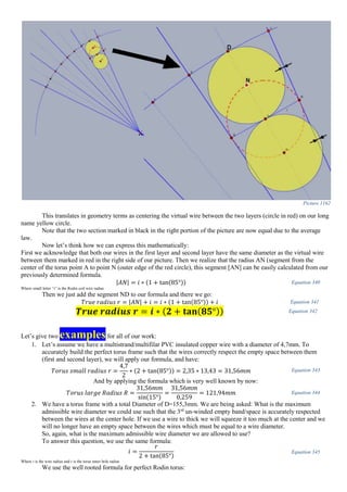 Picture 1162
This translates in geometry terms as centering the virtual wire between the two layers (circle in red) on our long
name yellow circle.
Note that the two section marked in black in the right portion of the picture are now equal due to the average
law.
Now let’s think how we can express this mathematically:
First we acknowledge that both our wires in the first layer and second layer have the same diameter as the virtual wire
between them marked in red in the right side of our picture. Then we realize that the radius AN (segment from the
center of the torus point A to point N (outer edge of the red circle), this segment [AN] can be easily calculated from our
previously determined formula.
|𝐴𝑁| = 𝑖 ∗ (1 + tan(85°)) Equation 340
Where small letter “i” is the Rodin coil wire radius
Then we just add the segment ND to our formula and there we go:
𝑇𝑟𝑢𝑒 𝑟𝑎𝑑𝑖𝑢𝑠 𝑟 = |𝐴𝑁| + 𝑖 = 𝑖 ∗ (1 + tan(85°)) + 𝑖 Equation 341
𝑻𝒓𝒖𝒆 𝒓𝒂𝒅𝒊𝒖𝒔 𝒓 = 𝒊 ∗ ( 𝟐 + 𝐭𝐚𝐧( 𝟖𝟓°)) Equation 342
Let’s give two examplesfor all of our work:
1. Let’s assume we have a multistrand/multifilar PVC insulated copper wire with a diameter of 4,7mm. To
accurately build the perfect torus frame such that the wires correctly respect the empty space between them
(first and second layer), we will apply our formula, and have:
𝑇𝑜𝑟𝑢𝑠 𝑠𝑚𝑎𝑙𝑙 𝑟𝑎𝑑𝑖𝑢𝑠 𝑟 =
4,7
2
∗ (2 + tan(85°)) = 2,35 ∗ 13,43 = 31,56𝑚𝑚 Equation 343
And by applying the formula which is very well known by now:
𝑇𝑜𝑟𝑢𝑠 𝑙𝑎𝑟𝑔𝑒 𝑅𝑎𝑑𝑖𝑢𝑠 𝑅 =
31,56𝑚𝑚
sin(15°)
=
31,56𝑚𝑚
0,259
= 121,94𝑚𝑚 Equation 344
2. We have a torus frame with a total Diameter of D=155,3mm. We are being asked: What is the maximum
admissible wire diameter we could use such that the 3rd
un-winded empty band/space is accurately respected
between the wires at the center hole. If we use a wire to thick we will squeeze it too much at the center and we
will no longer have an empty space between the wires which must be equal to a wire diameter.
So, again, what is the maximum admissible wire diameter we are allowed to use?
To answer this question, we use the same formula:
𝑖 =
𝑟
2 + tan(85°)
Equation 345
Where i is the wire radius and r is the torus inner hole radius
We use the well rooted formula for perfect Rodin torus:
 