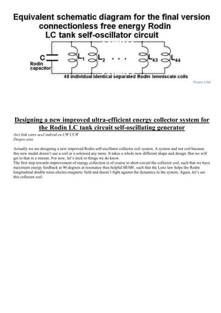 Picture 1164
Designing a new improved ultra-efficient energy collector system for
the Rodin LC tank circuit self-oscillating generator
Aici link catre acel individ cu CW CCW
Despre asta
Actually we are designing a new improved Rodin self-oscillator collector coil system. A system and not coil because
this new model doesn’t use a coil or a solenoid any more. It takes a whole new different shape and design. But we will
get to that in a minute. For now, let’s stick to things we do know.
The first step towards improvement of energy collection is of course to short-circuit the collector coil, such that we have
maximum energy feedback at 90 degrees at resonance thus helpful BEMF, such that the Lenz law helps the Rodin
longitudinal double torus electro-magnetic field and doesn’t fight against the dynamics in the system. Again, let’s see
this collector coil:
 