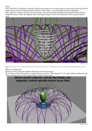 Hmm…
Now, listen how I’m thinking. Look back at the previous picture for a second. I mean, the more short-circuit this coil the
better it works. The more load we attach the better it works. Hmm…are you thinking at what I’m thinking?
Hell, Yeah! Let’s bring it on, baby! Let’s go for many more one-turn short-circuited coils around this lemon, because
inside this lemon is where the magnetic lines of force get stronger. So then, let’s build more short-circuited collector
coils:
Picture 1167
Field lines never intersect, however exception being the source point charges of any dipole (they are intersection points). Picture is intended to study geometrical patterns and not field
lines.
Why are we doing this?
Because I want to stress the magnetic field where it’s the most intense.
Now, when we look at this picture, we again must ask ourselves: “Why stop here?” Let’s make infinite numbers of such
short-circuited collector coils until they become only one turn! Look:
Picture 1168
 