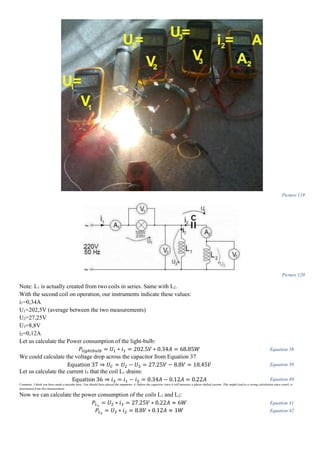 Picture 119
Picture 120
Note: L1 is actually created from two coils in series. Same with L2.
With the second coil on operation, our instruments indicate these values:
i1=0,34A
U1=202,5V (average between the two measurements)
U2=27,25V
U3=8,8V
i2=0,12A
Let us calculate the Power consumption of the light-bulb:
𝑃𝑙𝑖𝑔ℎ𝑡𝑏𝑢𝑙𝑏 = 𝑈1 ∗ 𝑖1 = 202.5𝑉 ∗ 0.34𝐴 = 68.85𝑊 Equation 38
We could calculate the voltage drop across the capacitor from Equation 37
Equation 37 ⇒ 𝑈 𝐶 = 𝑈2 − 𝑈3 = 27.25𝑉 − 8.8𝑉 = 18.45𝑉 Equation 39
Let us calculate the current i3 that the coil L1 drains:
Equation 36 ⇒ 𝑖3 = 𝑖1 − 𝑖2 = 0.34𝐴 − 0.12𝐴 = 0.22𝐴 Equation 40
Comment: I think you have made a mistake here. You should have placed the ampmeter A2 before the capacitor since it will measure a phase-shifted current. This might lead to a wrong calculation since yourI3 is
determined from this measurement.
Now we can calculate the power consumption of the coils L1 and L2:
𝑃𝐿1
= 𝑈2 ∗ 𝑖3 = 27.25𝑉 ∗ 0.22𝐴 ≈ 6𝑊 Equation 41
𝑃𝐿2
= 𝑈3 ∗ 𝑖2 = 8.8𝑉 ∗ 0.12𝐴 ≈ 1𝑊 Equation 42
 