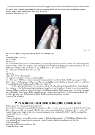 Field lines never intersect, however exception being the source point charges of any dipole (they are intersection points). Picture is intended to study geometrical patterns and not field
lines.
We need a some kind of a support like a leg for this geometry, which will not interfere with the EM field. Maybe a
wooden support in the middle where there is no field at all.
You mean, something like this?
Picture 1169
Yes. Exactly. Hmm…Is it just me, or does it look like…Oh my God!
No.
Oh My God! Don’t you see?
No. See what?
What this is?
Yes. It’s a short-circuit collector coil for the Rodin coil working at resonance where the BEMF from the coil helps the
formation of the double torus magnetic field, helping the entire field to form, helping the internal oscillations, the more
the load, the better it works, not affected by any load attached. Is this what you mean?
No. I mean, yes, but besides that, don’t you see?
No.
It looks like…
Like a short-circuit collector coil?
No. Stop it. It looks like…you know…that sacred cup!
No. I don’t know. All I know is that it’s just a short-circuit collector coil for the Rodin double torus magnetic field.
That’s what it is. Nothing more. Nothing less. The rest is just gibberish. Stop looking at things for what you wish them
to be, and take them as what they really are! Be more objective!
So this cup/lemon/dipole however you want to call it, will behave like a short circuit collector for any line of
force produced by the Rodin magnetic grids that cuts through its surface. Lenz law will come in and the energy in the
magnetic field gets transferred to this short-circuit with a 90 degrees phase shift (because we are working at resonance)
and push back the field from the Rodin magnetic grid and exerting a new one of its own. This cup/lemon/dipole will
now have the same exact field that had the Rodin double torus field at maximum intensity.
<picture of the animation>
Wire radius to Rodin torus radius ratio determination
Tell me again, why is this determination important?
Because I want maximum magnetic field intensity between the wires at the center, so in order to do that, I have to bring
them as close as possible one near each other. So at the center (inner circumference of the torus) the wire radius will
occupy 10 degrees arc-length on the inner circumference center torus hole (small r). So let’s start by looking at this:
<picture with one row of wires>
<Equations>
However, this design is wrong. The reason is because of the infinitely thin perfect 150° ideal Rodin Abha thin sheet
torus with sin15 rule between the torus parameters must sit between the two layers Rodin coils like this:
<small picture here>
So in order to do that we must look at this:
<Cinderella picture here>
 