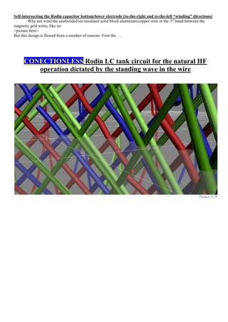 Self-intersecting the Rodin capacitor bottom/lower electrode (to-the-right and to-the-left “winding” directions)
Why not wind the unshielded/un-insulated solid block aluminum/copper wire in the 3rd
band between the
magnetic grid wires, like so:
<picture here>
But this design is flawed from a number of reasons. First the ….
CONECTIONLESS Rodin LC tank circuit for the natural HF
operation dictated by the standing wave in the wire
Picture 1170
 