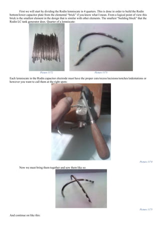 First we will start by dividing the Rodin lemniscate in 4 quarters. This is done in order to build the Rodin
bottom/lower capacitor plate from the elemental “brick” if you know what I mean. From a logical point of view this
brick is the smallest element in the design that is similar with other elements. The smallest “building block” that the
Rodin LC tank generator does. Quarter of a lemniscate:
Picture 1172 Picture 1173
Each lemniscate in the Rodin capacitor electrode must have the proper cuts/recess/incisions/notches/indentations or
however you want to call them at the right spots:
Picture 1174
Now we must bring them together and sew them like so:
Picture 1175
And continue on like this:
 