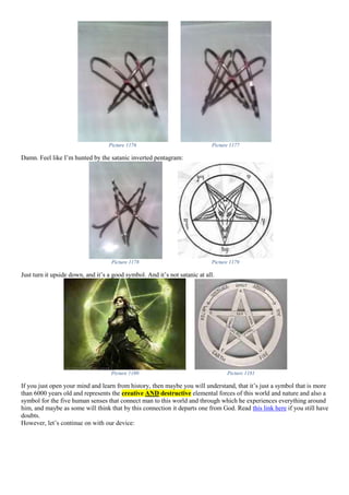 Picture 1176 Picture 1177
Damn. Feel like I’m hunted by the satanic inverted pentagram:
Picture 1178 Picture 1179
Just turn it upside down, and it’s a good symbol. And it’s not satanic at all.
Picture 1180 Picture 1181
If you just open your mind and learn from history, then maybe you will understand, that it’s just a symbol that is more
than 6000 years old and represents the creative AND destructive elemental forces of this world and nature and also a
symbol for the five human senses that connect man to this world and through which he experiences everything around
him, and maybe as some will think that by this connection it departs one from God. Read this link here if you still have
doubts.
However, let’s continue on with our device:
 