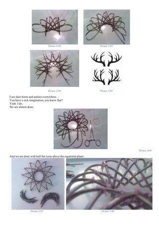 Picture 1182 Picture 1183
Picture 1184 Picture 1185
I see deer horns and antlers everywhere…
You have a sick imagination, you know that?
Yeah. I do.
We are almost done:
Picture 1186
And we are done with half the torus above the equatorial plane:
Picture 1187 Picture 1188
 