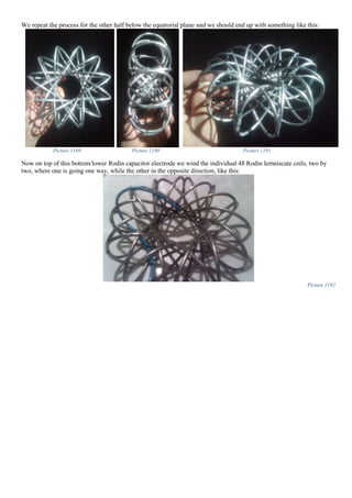 We repeat the process for the other half below the equatorial plane and we should end up with something like this:
Picture 1189 Picture 1190 Picture 1191
Now on top of this bottom/lower Rodin capacitor electrode we wind the individual 48 Rodin lemniscate coils, two by
two, where one is going one way, while the other in the opposite direction, like this:
Picture 1192
 