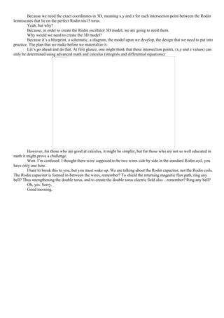 Because we need the exact coordinates in 3D, meaning x,y and z for each intersection point between the Rodin
lemniscates that lie on the perfect Rodin sin15 torus.
Yeah, but why?
Because, in order to create the Rodin oscillator 3D model, we are going to need them.
Why would we need to create the 3D model?
Because it’s a blueprint, a schematic, a diagram, the model upon we develop, the design that we need to put into
practice. The plan that we make before we materialize it.
Let’s go ahead and do that. At first glance, one might think that these intersection points, (x,y and z values) can
only be determined using advanced math and calculus (integrals and differential equations):
However, for those who are good at calculus, it might be simpler, but for those who are not so well educated in
math it might prove a challenge.
Wait. I’m confused. I thought there were supposed to be two wires side by side in the standard Rodin coil, you
have only one here.
I hate to break this to you, but you must wake up. We are talking about the Rodin capacitor, not the Rodin coils.
The Rodin capacitor is formed in-between the wires, remember? To shield the returning magnetic flux path, ring any
bell? Thus strengthening the double torus, and to create the double torus electric field also…remember? Ring any bell?
Oh, yes. Sorry.
Good morning.
 