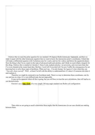 I believe that we need the polar equation for our standard 150 degrees Rodin lemniscate/ hippopede, and then we
make it equal with the other lemniscate equation that we want to know the intersection point’s coordinates. I think that
will make a differential equation with 4 solutions (one for x and y and two for z above and below the equatorial plane).
Now the thing is that I’m no expert in this type of advanced math and calculus, and I think we need elliptic integrals for
this thing. I believe this is studied in Calculus 2. Since I only studied calculus 1 at university, and even more than that
I’ve even cheated at the exams back then. But hey, I won't tell if you don't tell. So now I suffer the consequences by not
knowing how to solve these types of problems. What can I say…I’m only human. So I guess it’s true when they say
“You only cheat yourself”. Well…at least I’m left with the ability to understand how it’s done it if someone else does it
and explains it.
Therefore we might be cornered to use Euclidean math. There is a way to determine these coordinates, one by
one and one at a time. It’s a very difficult task, but not impossible.
It may not be apparent where all this is going, but you will have to trust the next calculations, that will lead us to
our desired results.
First let’s see a top view of a very simple 150 step angle standard one Rodin coil configuration:
Then what we are going to need is determine these angles that the lemniscates (in our case chords) are making
between them:
 
