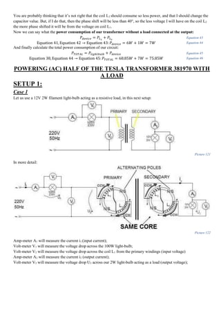 You are probably thinking that it’s not right that the coil L2 should consume so less power, and that I should change the
capacitor value. But, if I do that, then the phase shift will be less than 40°, so the less voltage I will have on the coil L2
the more phase shifted it will be from the voltage on coil L1.
Now we can say what the power consumption of our transformer without a load connected at the output:
𝑃𝑑𝑒𝑣𝑖𝑐𝑒 = 𝑃𝐿1
+ 𝑃𝐿2
Equation 43
Equation 41, Equation 42 → Equation 43: 𝑃𝑑𝑒𝑣𝑖𝑐𝑒 = 6𝑊 + 1𝑊 = 7𝑊 Equation 44
And finally calculate the total power consumption of our circuit:
𝑃𝑇𝑂𝑇𝐴𝐿 = 𝑃𝑙𝑖𝑔ℎ𝑡𝑏𝑢𝑙𝑏 + 𝑃𝑑𝑒𝑣𝑖𝑐𝑒 Equation 45
Equation 38, Equation 44 → Equation 45: 𝑃𝑇𝑂𝑇𝐴𝐿 = 68.85𝑊 + 7𝑊 = 75.85𝑊 Equation 46
POWERING (AC) HALF OF THE TESLA TRANSFORMER 381970 WITH
A LOAD
SETUP 1:
Case 1
Let us use a 12V 2W filament light-bulb acting as a resistive load, in this next setup:
Picture 121
In more detail:
Picture 122
Amp-meter A1 will measure the current i1 (input current);
Volt-meter V1 will measure the voltage drop across the 100W light-bulb;
Volt-meter V2 will measure the voltage drop across the coil L1 from the primary windings (input voltage)
Amp-meter A2 will measure the current i2 (output current);
Volt-meter V3 will measure the voltage drop U3 across our 2W light-bulb acting as a load (output voltage);
 