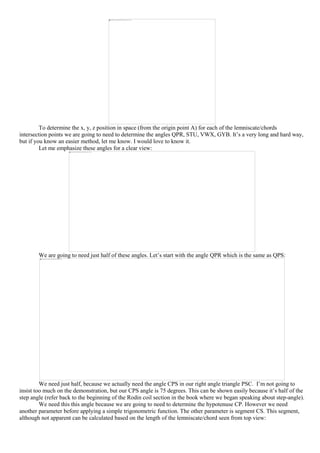 To determine the x, y, z position in space (from the origin point A) for each of the lemniscate/chords
intersection points we are going to need to determine the angles QPR, STU, VWX, GYB. It’s a very long and hard way,
but if you know an easier method, let me know. I would love to know it.
Let me emphasize these angles for a clear view:
We are going to need just half of these angles. Let’s start with the angle QPR which is the same as QPS:
We need just half, because we actually need the angle CPS in our right angle triangle PSC. I’m not going to
insist too much on the demonstration, but our CPS angle is 75 degrees. This can be shown easily because it’s half of the
step angle (refer back to the beginning of the Rodin coil section in the book where we began speaking about step-angle).
We need this this angle because we are going to need to determine the hypotenuse CP. However we need
another parameter before applying a simple trigonometric function. The other parameter is segment CS. This segment,
although not apparent can be calculated based on the length of the lemniscate/chord seen from top view:
 