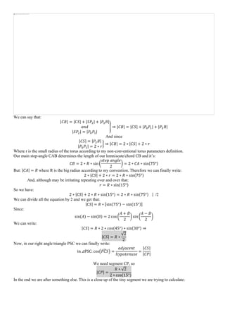 We can say that:
|𝐶𝐵| = |𝐶𝑆| + |𝑆𝑃2| + |𝑃2 𝐵|
𝑎𝑛𝑑
|𝑆𝑃2| = |𝑃0 𝑃1|
} ⇒ |𝐶𝐵| = |𝐶𝑆| + |𝑃0 𝑃1| + |𝑃2 𝐵|
And since
|𝐶𝑆| = |𝑃2 𝐵|
|𝑃0 𝑃1| = 2 ∗ 𝑟
} ⇒ |𝐶𝐵| = 2 ∗ |𝐶𝑆| + 2 ∗ 𝑟
Where r is the small radius of the torus according to my non-conventional torus parameters definition.
Our main step-angle CAB determines the length of our lemniscate/chord CB and it’s:
𝐶𝐵 = 2 ∗ 𝑅 ∗ sin(
𝑠𝑡𝑒𝑝 𝑎𝑛𝑔𝑙𝑒
2
) = 2 ∗ 𝐶𝐴 ∗ sin(75°)
But: |𝐶𝐴| = 𝑅 where R is the big radius according to my convention. Therefore we can finally write:
2 ∗ |𝐶𝑆| + 2 ∗ 𝑟 = 2 ∗ 𝑅 ∗ sin(75°)
And, although may be irritating repeating over and over that:
𝑟 = 𝑅 ∗ sin(15°)
So we have:
2 ∗ |𝐶𝑆| + 2 ∗ 𝑅 ∗ sin(15°) = 2 ∗ 𝑅 ∗ sin(75°) | /2
We can divide all the equation by 2 and we get that:
|𝐶𝑆| = 𝑅 ∗ [sin(75°) − sin(15°)]
Since:
sin(𝐴) − sin(𝐵) = 2 cos (
𝐴 + 𝐵
2
) sin(
𝐴 − 𝐵
2
)
We can write:
|𝐶𝑆| = 𝑅 ∗ 2 ∗ cos(45°) ∗ sin(30°) ⇒
|𝐶𝑆| = 𝑅 ∗
√2
2
Now, in our right angle triangle PSC we can finally write:
in ⊿PSC: cos(𝑃𝐶𝑆̂ ) =
𝑎𝑑𝑗𝑎𝑐𝑒𝑛𝑡
ℎ𝑦𝑝𝑜𝑡𝑒𝑛𝑢𝑠𝑒
=
|𝐶𝑆|
|𝐶𝑃|
We need segment CP, so
|𝐶𝑃| =
𝑅 ∗ √2
2 ∗ cos(15°)
In the end we are after something else. This is a close up of the tiny segment we are trying to calculate:
 