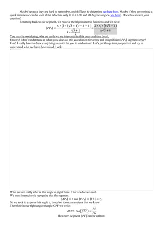 Maybe because they are hard to remember, and difficult to determine see here how. Maybe if they are omitted a
quick mnemonic can be used if the table has only 0,30,45,60 and 90 degrees angles (see here). Does this answer your
question?
Returning back to our segment, we resolve the trigonometric functions and we have:
|𝑃𝑃7| =
𝑟𝑐 ∗ [𝑘 ∗ (√3 + 1) − 𝑘 − 1]
𝑘 ∗
√3 + 1
2
=
2 ∗ 𝑟𝑐 ∗ (𝑘√3 − 1)
𝑘√3 + 𝑘
You may be wondering, why on earth we are interested in this puny and tiny detail.
Exactly! I don’t understand at what good does all this calculation for a tiny and insignificant |𝑃𝑃7| segment serve?
Fine! I really have to draw everything in order for you to understand. Let’s put things into perspective and try to
understand what we have determined. Look:
What we are really after is that angle α, right there. That’s what we need.
We must immediately recognize that the segment:
|𝐴𝑃7| = 𝑟 and |𝐹𝑃7| = |𝐹𝐺| = 𝑟𝑐
So we seek to express this angle α, based on torus parameters that we know.
Therefore in our right angle triangle GPF we write:
⊿𝐺𝑃𝐹: cos(𝐺𝐹𝑃̂) =
𝑃𝐹
𝐹𝐺
However, segment |𝑃𝐹| can be written:
 