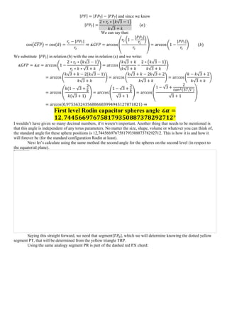 |𝑃𝐹| = |𝐹𝑃7| − |𝑃𝑃7| and since we know
|𝑃𝑃7| =
2 ∗ 𝑟𝑐 ∗ (𝑘√3 − 1)
𝑘√3 + 𝑘
(𝑎)
We can say that:
cos(𝐺𝐹𝑃̂) = cos(𝛼̂) =
𝑟𝑐 − |𝑃𝑃7|
𝑟𝑐
⇒ ∡𝐺𝐹𝑃 = arccos (
𝑟𝑐 (1 −
|𝑃𝑃7|
𝑟𝑐
)
𝑟𝑐
) = arccos (1 −
|𝑃𝑃7|
𝑟𝑐
) (𝑏)
We substitute |𝑃𝑃7| in relation (b) with the one in relation (a) and we write:
∡𝐺𝐹𝑃 = ∡𝛼 = arccos (1 −
2 ∗ 𝑟𝑐 ∗ (𝑘√3 − 1)
𝑟𝑐 ∗ 𝑘 ∗ √3 + 𝑘
) = arccos (
𝑘√3 + 𝑘
𝑘√3 + 𝑘
−
2 ∗ (𝑘√3 − 1)
𝑘√3 + 𝑘
)
= arccos (
𝑘√3 + 𝑘 − 2(𝑘√3 − 1)
𝑘√3 + 𝑘
) = arccos (
𝑘√3 + 𝑘 − 2𝑘√3 + 2
𝑘√3 + 𝑘
) = arccos(
𝑘 − 𝑘√3 + 2
𝑘√3 + 𝑘
)
= arccos (
𝑘(1 − √3 +
2
𝑘
𝑘(√3 + 1)
) = arccos (
1 − √3 +
2
𝑘
√3 + 1
) = arccos(
1 − √3 +
2
𝑡𝑎𝑛2(37,5°)
√3 + 1
)
= arccos(0,97536324356886683994945127871821) ⇒
First level Rodin capacitor spheres angle ∡𝜶 =
𝟏𝟐, 𝟕𝟒𝟒𝟓𝟔𝟔𝟗𝟕𝟔𝟕𝟓𝟖𝟏𝟕𝟗𝟑𝟓𝟎𝟖𝟖𝟕𝟑𝟕𝟖𝟐𝟗𝟐𝟕𝟏𝟐°
I wouldn’t have given so many decimal numbers, if it weren’t important. Another thing that needs to be mentioned is
that this angle is independent of any torus parameters. No matter the size, shape, volume or whatever you can think of,
the standard angle for these sphere positions is 12,744566976758179350887378292712. This is how it is and how it
will forever be (for the standard configuration Rodin at least).
Next let’s calculate using the same method the second angle for the spheres on the second level (in respect to
the equatorial plane).
Saying this straight forward, we need that segment|𝑇𝑃0|, which we will determine knowing the dotted yellow
segment PT, that will be determined from the yellow triangle TRP.
Using the same analogy segment PR is part of the dashed red PX chord:
 