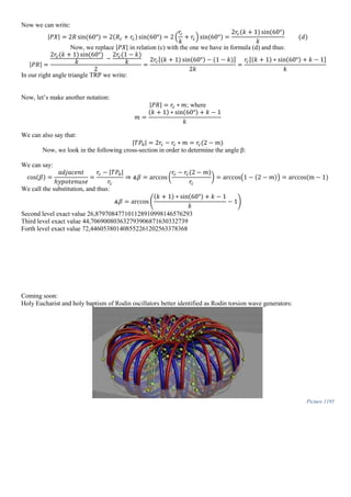 Now we can write:
|𝑃𝑋| = 2𝑅 sin(60°) = 2(𝑅 𝑐 + 𝑟𝑐) sin(60°) = 2 (
𝑟𝑐
𝑘
+ 𝑟𝑐) sin(60°) =
2𝑟𝑐(𝑘 + 1) sin(60°)
𝑘
(𝑑)
Now, we replace |𝑃𝑋| in relation (c) with the one we have in formula (d) and thus:
|𝑃𝑅| =
2𝑟𝑐(𝑘 + 1) sin(60°)
𝑘
−
2𝑟𝑐(1 − 𝑘)
𝑘
2
=
2𝑟𝑐[(𝑘 + 1) sin(60°) − (1 − 𝑘)]
2𝑘
=
𝑟𝑐[(𝑘 + 1) ∗ sin(60°) + 𝑘 − 1]
𝑘
In our right angle triangle TRP we write:
Now, let’s make another notation:
|𝑃𝑅| = 𝑟𝑐 ∗ 𝑚; where
𝑚 =
(𝑘 + 1) ∗ sin(60°) + 𝑘 − 1
𝑘
We can also say that:
|𝑇𝑃0| = 2𝑟𝑐 − 𝑟𝑐 ∗ 𝑚 = 𝑟𝑐(2 − 𝑚)
Now, we look in the following cross-section in order to determine the angle β:
We can say:
cos(𝛽) =
𝑎𝑑𝑗𝑎𝑐𝑒𝑛𝑡
ℎ𝑦𝑝𝑜𝑡𝑒𝑛𝑢𝑠𝑒
=
𝑟𝑐 − |𝑇𝑃0|
𝑟𝑐
⇒ ∡𝛽 = arccos(
𝑟𝑐 − 𝑟𝑐(2 − 𝑚)
𝑟𝑐
) = arccos(1 − (2 − 𝑚)) = arccos(m − 1)
We call the substitution, and thus:
∡𝛽 = arccos (
(𝑘 + 1) ∗ sin(60°) + 𝑘 − 1
𝑘
− 1)
Second level exact value 26,879708477101128910998146576293
Third level exact value 44,706900803632793906871630332739
Forth level exact value 72,446053801408552261202563378368
Coming soon:
Holy Eucharist and holy baptism of Rodin oscillators better identified as Rodin torsion wave generators:
Picture 1195
 