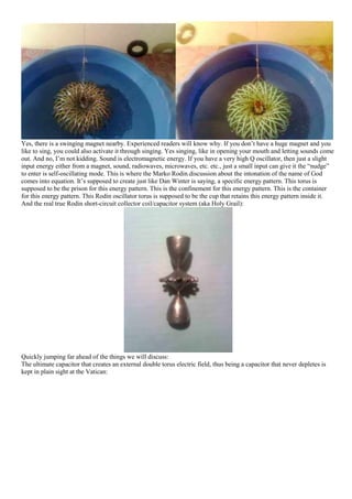 Yes, there is a swinging magnet nearby. Experienced readers will know why. If you don’t have a huge magnet and you
like to sing, you could also activate it through singing. Yes singing, like in opening your mouth and letting sounds come
out. And no, I’m not kidding. Sound is electromagnetic energy. If you have a very high Q oscillator, then just a slight
input energy either from a magnet, sound, radiowaves, microwaves, etc. etc., just a small input can give it the “nudge”
to enter is self-oscillating mode. This is where the Marko Rodin discussion about the intonation of the name of God
comes into equation. It’s supposed to create just like Dan Winter is saying, a specific energy pattern. This torus is
supposed to be the prison for this energy pattern. This is the confinement for this energy pattern. This is the container
for this energy pattern. This Rodin oscillator torus is supposed to be the cup that retains this energy pattern inside it.
And the real true Rodin short-circuit collector coil/capacitor system (aka Holy Grail):
Quickly jumping far ahead of the things we will discuss:
The ultimate capacitor that creates an external double torus electric field, thus being a capacitor that never depletes is
kept in plain sight at the Vatican:
 