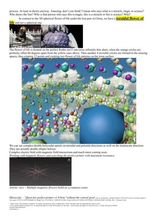 process. At least in theory anyway. Amazing, don’t you think? I mean who says what is a miracle, magic or science?
Who draws the line? Who is that person who says this is magic, this is a miracle or this is science? Who?
In contrast to the 3D spherical flower of life under the lion paw in China, we have a toroidal flower of
life and not a spherical one.
The flower of life is formed on the perfect Rodin sin15 rule torus infinitely thin sheet, when the orange circles are
perfectly offset 60 degrees apart from the yellow ones above. Then another 4 invisible circles are formed in the missing
spaces, thus creating 12 points and creating two flower of life patterns on the torus surface.
We can see complex double helicoidal spirals on toroidal and poloidal directions as well on the lemniscate direction.
They are actually double elliptic helixes.
Complex electric field with magnetic field interactions and much more coming soon.
Working with magnetic flowers and searching the perfect primer with maximum resonance.
Artistic view – Multiple magnetic flowers build on a common center
Maxscript – “Quest for perfect primer v1.0 beta”without the central grail (run on workstation: Autodesk 3dsMax 2013 64-bit version 15 product update 6
Acer aspire V3-571G-53214G50Makk, Ivy Bridge Core i5-3210M @ 2.5GHz(TB 3.1GHz), Nvidia GeForce GT 630M (2GB VRAM), 8 GB RAM DDR3 1333MHz, Win 7 Ultimate 64-bit)
--Yeah, I know. This program is pathetic. It's sloppy, disorganized, and a complete mess. Yeah, well that's what my limited IQ has come up with.
--So if you feel smarter, good for you. Go ahead and improve it then. Be my guest. It's all yours. @All credits and rights are reserved to you. :D Enjoy this pile of rubbish…
viewport.ResetAllViews()
clearlistener ()
 