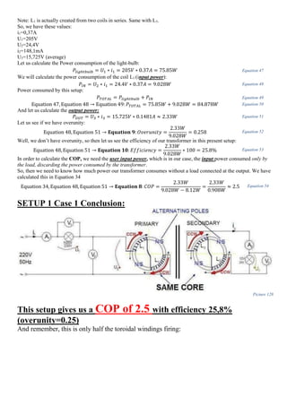 Note: L1 is actually created from two coils in series. Same with L3.
So, we have these values:
i1=0,37A
U1=205V
U2=24,4V
i2=148,1mA
U3=15,725V (average)
Let us calculate the Power consumption of the light-bulb:
𝑃𝑙𝑖𝑔ℎ𝑡𝑏𝑢𝑙𝑏 = 𝑈1 ∗ 𝑖1 = 205𝑉 ∗ 0.37𝐴 = 75.85𝑊 Equation 47
We will calculate the power consumption of the coil L1 (input power):
𝑃𝐼𝑁 = 𝑈2 ∗ 𝑖1 = 24.4𝑉 ∗ 0.37𝐴 = 9.028𝑊 Equation 48
Power consumed by this setup:
𝑃𝑇𝑂𝑇𝐴𝐿 = 𝑃𝑙𝑖𝑔ℎ𝑡𝑏𝑢𝑙𝑏 + 𝑃𝐼𝑁 Equation 49
Equation 47, Equation 48 → Equation 49: 𝑃𝑇𝑂𝑇𝐴𝐿 = 75.85𝑊 + 9.028𝑊 = 84.878𝑊 Equation 50
And let us calculate the output power:
𝑃𝑂𝑈𝑇 = 𝑈3 ∗ 𝑖3 = 15.725𝑉 ∗ 0.1481𝐴 ≈ 2.33𝑊 Equation 51
Let us see if we have overunity:
Equation 48, Equation 51 → 𝐄𝐪𝐮𝐚𝐭𝐢𝐨𝐧 𝟗: 𝑂𝑣𝑒𝑟𝑢𝑛𝑖𝑡𝑦 =
2.33𝑊
9.028𝑊
= 0.258 Equation 52
Well, we don’t have overunity, so then let us see the efficiency of our transformer in this present setup:
Equation 48, Equation 51 → 𝐄𝐪𝐮𝐚𝐭𝐢𝐨𝐧 𝟏𝟎: 𝐸𝑓𝑓𝑖𝑐𝑖𝑒𝑛𝑐𝑦 =
2.33𝑊
9.028𝑊
∗ 100 = 25.8% Equation 53
In order to calculate the COP, we need the user input power, which is in our case, the input power consumed only by
the load, discarding the power consumed by the transformer.
So, then we need to know how much power our transformer consumes without a load connected at the output. We have
calculated this in Equation 34
Equation 34, Equation 48, Equation 51 → 𝐄𝐪𝐮𝐚𝐭𝐢𝐨𝐧 𝟖: 𝐶𝑂𝑃 =
2.33𝑊
9.028𝑊 − 8.12𝑊
=
2.33𝑊
0.908𝑊
≈ 2.5 Equation 54
SETUP 1 Case 1 Conclusion:
Picture 128
This setup gives us a COP of 2.5 with efficiency 25,8%
(overunity=0.25)
And remember, this is only half the toroidal windings firing:
 