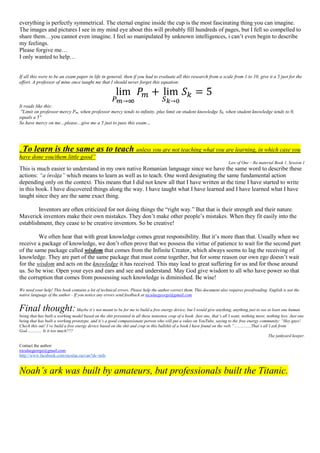everything is perfectly symmetrical. The eternal engine inside the cup is the most fascinating thing you can imagine.
The images and pictures I see in my mind eye about this will probably fill hundreds of pages, but I fell so compelled to
share them…you cannot even imagine. I feel so manipulated by unknown intelligences, i can’t even begin to describe
my feelings.
Please forgive me…
I only wanted to help…
If all this were to be an exam paper in life in general, then if you had to evaluate all this research from a scale from 1 to 10, give it a 5 just for the
effort. A professor of mine once taught me that I should never forget this equation:
lim
𝑃 𝑚→∞
𝑃𝑚 + lim
𝑆 𝑘→0
𝑆 𝑘 = 5
It reads like this:
"Limit on professor mercy Pm, when professor mercy tends to infinity, plus limit on student knowledge Sk, when student knowledge tends to 0,
equals a 5"
So have mercy on me…please…give me a 5 just to pass this exam…
„To learn is the same as to teach unless you are not teaching what you are learning, in which case you
have done you/them little good”
Law of One – Ra material Book 1, Session 1
This is much easier to understand in my own native Romanian language since we have the same word to describe these
actions: “a învăţa” which means to learn as well as to teach. One word designating the same fundamental action
depending only on the context. This means that I did not knew all that I have written at the time I have started to write
in this book. I have discovered things along the way. I have taught what I have learned and I have learned what I have
taught since they are the same exact thing.
Inventors are often criticized for not doing things the “right way.” But that is their strength and their nature.
Maverick inventors make their own mistakes. They don’t make other people’s mistakes. When they fit easily into the
establishment, they cease to be creative inventors. So be creative!
We often hear that with great knowledge comes great responsibility. But it’s more than that. Usually when we
receive a package of knowledge, we don’t often prove that we possess the virtue of patience to wait for the second part
of the same package called wisdom that comes from the Infinite Creator, which always seems to lag the receiving of
knowledge. They are part of the same package that must come together, but for some reason our own ego doesn’t wait
for the wisdom and acts on the knowledge it has received. This may lead to great suffering for us and for those around
us. So be wise. Open your eyes and ears and see and understand. May God give wisdom to all who have power so that
the corruption that comes from possessing such knowledge is diminished. Be wise!
We need your help! This book contains a lot of technical errors. Please help the author correct them. This document also requires proofreading. English is not the
native language of the author - If you notice any errors send feedback at niculaegeorge@gmail.com
Final thought:Maybe it’s not meant to be for me to build a free energy device, but I would give anything, anything just to see at least one human
being that has built a working model based on the shit presented in all these nonsense crap of a book. Just one, that’s all I want, nothing more, nothing less. Just one
being that has built a working prototype, and it’s a good compassionate person who will put a video on YouTube, saying to the free energy community: “Hey guys!
Check this out! I’ve build a free energy device based on the shit and crap in this bullshit of a book I have found on the web.” ...............That’s all I ask from
God.............. Is it too much???
The junkyard keeper.
Contact the author:
niculaegeorge@gmail.com
http://www.facebook.com/niculae.razvan?sk=info
Noah’s ark was built by amateurs, but professionals built the Titanic.
 