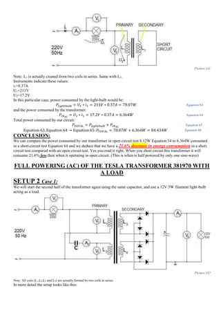 Picture 141
Note: L1 is actually created from two coils in series. Same with L3.
Instruments indicate these values:
i1=0.37A
U1=211V
U2=17.2V
In this particular case, power consumed by the light-bulb would be:
𝑃𝑙𝑖𝑔ℎ𝑡𝑏𝑢𝑙𝑏 = 𝑈1 ∗ 𝑖1 = 211𝑉 ∗ 0.37𝐴 = 78.07𝑊 Equation 63
and the power consumed by the transformer:
𝑃𝐼𝑁 𝑆𝐶
= 𝑈2 ∗ 𝑖1 = 17.2𝑉 ∗ 0.37𝐴 = 6.364𝑊 Equation 64
Total power consumed by our circuit:
𝑃𝑇𝑂𝑇𝐴𝐿 = 𝑃𝑙𝑖𝑔ℎ𝑡𝑏𝑢𝑙𝑏 + 𝑃𝐼𝑁 𝑆𝐶
Equation 65
Equation 63, Equation 64 → Equation 65: 𝑃𝑇𝑂𝑇𝐴𝐿 = 78.07𝑊 + 6.364𝑊 = 84.434𝑊 Equation 66
CONCLUSION:
We can compare the power consumed by our transformer in open circuit test 8.12W Equation 34 to 6.364W consumed
in a short-circuit test Equation 64 and we deduce that we have a 21.6% decrease in energy consumption in a short
circuit test compared with an open circuit test. Yes you read it right. When you short circuit this transformer it will
consume 21.6% less then when it operating in open circuit. (This is when is half powered by only one sine-wave)
FULL POWERING (AC) OF THE TESLA TRANSFORMER 381970 WITH
A LOAD
SETUP 2 Case 1:
We will start the second half of the transformer again using the same capacitor, and use a 12V 5W filament light-bulb
acting as a load.
Picture 142
Note: All coils (L1,L2,L3 and L4) are actually formed by two coils in series.
In more detail the setup looks like this:
 