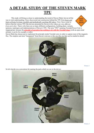 A DETAIL STUDY OF THE STEVEN MARK
TPU
This study will bring us closer to understanding the toroid of Steven Mark, but not all the
way to total understanding. I have discovered real construction behind the TPU from hours and
hours of frame by frame carefully and methodically watching SM videos. First, I have come to
believe that the various TPU-like devices presented by Steven in his videos are very different
from each other. That is why there are so many different configurations, building plans, variants,
opinions, topologies and implementations of Steven’s TPU. The term "TPU" meaning Toroidal Power Unit is
inappropriate, because the principle of operation has nothing to do with the Toroidal shape (with an open mind
attitude, it can be for example, a cube).
Steven Mark has chosen just to implement the principle inside Toroidal cores in order to capture most of the magnetic
flux. The simplest and most "transparent" from Steven’s devices is this one (the one that can be studied in detail):
Picture 1
So let's decide on a convention for naming the parts which we see in the device:
Picture 2
 