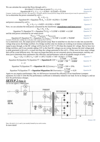 We can calculate the current that flows through coil L1:
𝐾𝑖𝑟𝑐ℎℎ𝑜𝑓𝑓′
𝑠 𝑓𝑖𝑟𝑠𝑡 𝑙𝑎𝑤 𝑎𝑡 𝑝𝑜𝑖𝑛𝑡 𝑃: 𝑖1 = 𝑖2 + 𝑖3 Equation 68
Equation 68 ⇒ 𝑖3 = 𝑖1 − 𝑖2 = 0.36𝐴 − 0.1218𝐴 = 0.239𝐴 Equation 69
Comment: Another possible error here. The capacitor C will phase shift the current from the voltage and the measured power must be expressed in VA.
Let us determine the power consumed by coil L1:
𝑃𝐿1
= 𝑈2 ∗ 𝑖3 Equation 70
Equation 69 → Equation 70: 𝑃𝐿1
= 21.5𝑉 ∗ 0.239𝐴 = 5.139𝑊 Equation 71
and power consumed by coil L2:
𝑃𝐿2
= 𝑈3 ∗ 𝑖2 = 8.05𝑉 ∗ 0.1218𝐴 = 0.98𝑊 Equation 72
Now, we can calculate the total power consumed by the transformer. (transformer total input power):
𝑃𝐼𝑁 = 𝑃𝐿1
+ 𝑃𝐿2
Equation 73
Equation 71, Equation 72 → Equation 73: 𝑃𝐼𝑁 = 5.139𝑊 + 0.98𝑊 = 6.12𝑊 Equation 74
and the total power consumed by our setup circuit:
𝑃𝑇𝑂𝑇𝐴𝐿 = 𝑃𝑙𝑖𝑔ℎ𝑡𝑏𝑢𝑙𝑏 + 𝑃𝑑𝑒𝑣𝑖𝑐𝑒(𝐼𝑁) Equation 75
Equation 67, Equation 74 → Equation 75: 𝑃𝑇𝑂𝑇𝐴𝐿 = 72.72𝑊 + 6.12𝑊 = 78.84𝑊 Equation 76
Comment: Possible false readings due to the phase shift. Confusing Watts with Vars.
Let us determine now, the output power of this present setup. Bear in mind that we also have to take into account the
voltage drop across the bridge rectifiers. In a bridge rectifier only two diodes are working at an instance and permit the
signal to pass through, so the DC voltage will be less by (0.7+0.7=1.4V) than the original AC voltage. But we have two
bridge rectifiers, and if you consider adding 2.8V to the final DC voltage you are wrong, because the total voltage peak
to peak generated in the coil L4 is much less than the voltage generated in the coil L3. If they were to have same voltage,
that will be a total different story. We must not forget that these are not extremely precise measurements, and they are
done just to determine basic parameters like efficiency and performance with an acceptable margin of error.
𝑃𝑂𝑈𝑇 = (𝑈4 + 1.4𝑉) ∗ 𝑖4 = (6𝑉 + 1.4𝑉) ∗ 0.24𝐴 = 7.4𝑉 ∗ 0.24𝐴 = 1.776𝑊 Equation 77
Equation 44, Equation 74, Equation 77 → 𝐄𝐪𝐮𝐚𝐭𝐢𝐨𝐧 𝟖: 𝐶𝑂𝑃 =
1.776𝑊
6.12𝑊 − 7𝑊
=
1.776𝑊
−0.88𝑊
= −2
Equation 78
Equation 74, Equation 77 → 𝐄𝐪𝐮𝐚𝐭𝐢𝐨𝐧 𝟏𝟎: 𝐸𝑓𝑓𝑖𝑐𝑖𝑒𝑛𝑐𝑦 =
1.776𝑊
6.12𝑊
∗ 100 = 29% Equation 79
Equation 74, Equation 77 → 𝐄𝐪𝐮𝐚𝐭𝐢𝐨𝐧 𝟗𝐄𝐪𝐮𝐚𝐭𝐢𝐨𝐧 𝟏𝟎: 𝑂𝑣𝑒𝑟𝑢𝑛𝑖𝑡𝑦 =
1.776𝑊
6.12𝑊
= 0.29 Equation 80
Again we see negative performance. But, we did however increased the efficiency of our transformer (compare
equations 24.2 and 31 with 48).The performance coefficient is intimately related to our load. So let us change it, and see
how the performance changes.
SETUP 2 Case 2:
Let us use again a 10Ωresistor:
Picture 150
Note: All coils (L1,L2,L3 and L4) are actually formed by two coils in series.
In more detail:
 