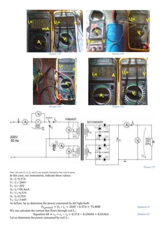 Picture 153 Picture 154
Picture 155 Picture 156
Picture 157
Note: All coils (L1,L2,L3 and L4) are actually formed by two coils in series.
In this case, our instruments, indicate these values:
A1: I1=0.37A
V1: U1=204V
V2: U2=20V
A2: I2=106.4mA
V3: U3=6.53V
A3: I4=0.29A
V4: U4=3.04V
As before, let us determine the power consumed by the light-bulb:
𝑃𝑙𝑖𝑔ℎ𝑡𝑏𝑢𝑙𝑏 = 𝑈1 ∗ 𝑖1 = 204𝑉 ∗ 0.37𝐴 = 75.48𝑊 Equation 81
We can calculate the current that flows through coil L1:
Equation 68 ⇒ 𝑖3 = 𝑖1 − 𝑖2 = 0.37𝐴 − 0.1064𝐴 = 0.2636𝐴 Equation 82
Let us determine the power consumed by coil L1:
 