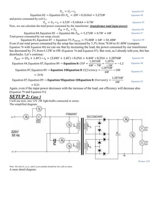 𝑃𝐿1
= 𝑈2 ∗ 𝑖3 Equation 83
Equation 82 → Equation 83: 𝑃𝐿1
= 20𝑉 ∗ 0.2636𝐴 = 5.272𝑊 Equation 84
and power consumed by coil L2:
𝑃𝐿2
= 𝑈3 ∗ 𝑖2 = 6.53𝑉 ∗ 0.1064𝐴 = 0.7𝑊 Equation 85
Now, we can calculate the total power consumed by the transformer. (transformer total input power):
𝑃𝐼𝑁 = 𝑃𝐿1
+ 𝑃𝐿2
Equation 86
Equation 84, Equation 85 → Equation 86: 𝑃𝐼𝑁 = 5.272𝑊 + 0.7𝑊 ≈ 6𝑊 Equation 87
Total power consumed by our setup circuit:
Equation 81, Equation 87 → Equation 75: 𝑃𝑇𝑂𝑇𝐴𝐿 = 75.48𝑊 + 6𝑊 = 81.48𝑊 Equation 88
Even if our total power consumed by the setup has increased by 3.3% from 78.84 to 81.48W (compare
Equation 76 with Equation 88) we can see that by increasing the load, the power consumed by our transformer
has decreased by 2% from 6.12W to 6W (Equation 74 and Equation 87). But wait, as I already told you, this has
drawbacks. Let’s continue:
𝑃𝑂𝑈𝑇 = (𝑈4 + 1.4𝑉) ∗ 𝑖4 = (3.04𝑉 + 1.4𝑉) ∗ 0.29𝐴 = 4.44𝑉 ∗ 0.29𝐴 = 1.2876𝑊 Equation 89
Equation 44, Equation 87, Equation 89 → 𝐄𝐪𝐮𝐚𝐭𝐢𝐨𝐧 𝟖: 𝐶𝑂𝑃 =
1.2876𝑊
6𝑊 − 7𝑊
=
1.2876
−1𝑊
= −1.2 Equation 90
Equation 87, Equation 89 → 𝐄𝐪𝐮𝐚𝐭𝐢𝐨𝐧 𝟏𝟎𝐄𝐪𝐮𝐚𝐭𝐢𝐨𝐧 𝟖: 𝐸𝑓𝑓𝑖𝑐𝑖𝑒𝑛𝑐𝑦 =
1.2876𝑊
6𝑊
∗ 100
= 21%
Equation 91
Equation 87, Equation 89 → 𝐄𝐪𝐮𝐚𝐭𝐢𝐨𝐧 𝟗𝐄𝐪𝐮𝐚𝐭𝐢𝐨𝐧 𝟏𝟎𝐄𝐪𝐮𝐚𝐭𝐢𝐨𝐧 𝟖: 𝑂𝑣𝑒𝑟𝑢𝑛𝑖𝑡𝑦 =
1.2876𝑊
6𝑊
= 0.21
Equation 92
Again, even if the input power decreases with the increase of the load, our efficiency will decrease also
(Equation 79 and Equation 91)
SETUP 2: Case 3
I will use now, two 12V 2W light-bulbs connected in series:
The simplified diagram:
Picture 158
Note: All coils (L1,L2,L3 and L4) are actually formed by two coils in series.
A more detail diagram:
 